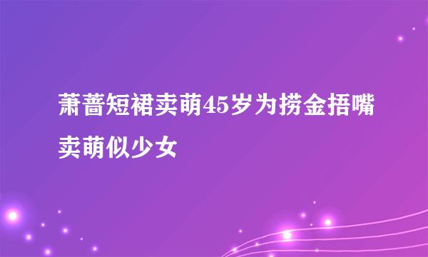 萧蔷短裙卖萌45岁为捞金捂嘴卖萌似少女