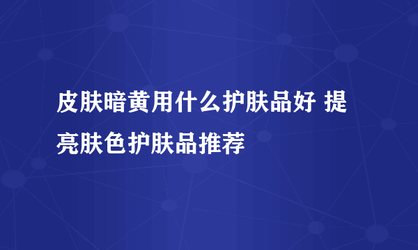 皮肤暗黄用什么护肤品好 提亮肤色护肤品推荐