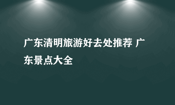 广东清明旅游好去处推荐 广东景点大全