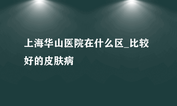 上海华山医院在什么区_比较好的皮肤病