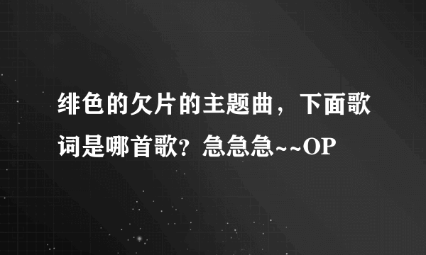 绯色的欠片的主题曲，下面歌词是哪首歌？急急急~~OP