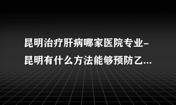 昆明治疗肝病哪家医院专业-昆明有什么方法能够预防乙肝病毒呢