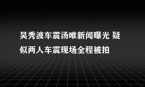 吴秀波车震汤唯新闻曝光 疑似两人车震现场全程被拍