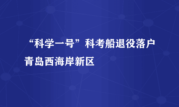 “科学一号”科考船退役落户青岛西海岸新区