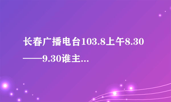 长春广播电台103.8上午8.30——9.30谁主播 个人资料有没