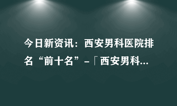 今日新资讯：西安男科医院排名“前十名”-「西安男科医院」免费在线咨询