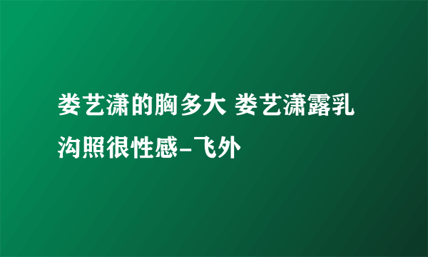 娄艺潇的胸多大 娄艺潇露乳沟照很性感-飞外