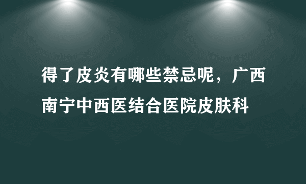 得了皮炎有哪些禁忌呢，广西南宁中西医结合医院皮肤科