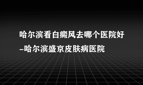 哈尔滨看白癜风去哪个医院好-哈尔滨盛京皮肤病医院