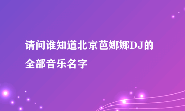 请问谁知道北京芭娜娜DJ的全部音乐名字