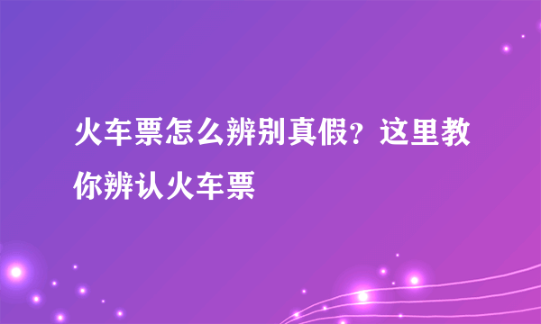 火车票怎么辨别真假？这里教你辨认火车票