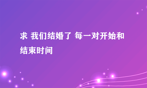 求 我们结婚了 每一对开始和结束时间