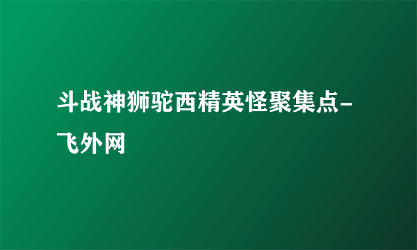 斗战神狮驼西精英怪聚集点-飞外网