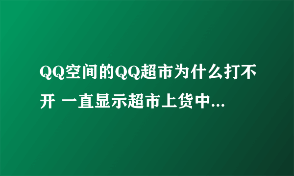 QQ空间的QQ超市为什么打不开 一直显示超市上货中呢?????