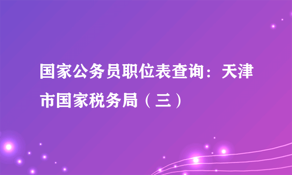 国家公务员职位表查询：天津市国家税务局（三）