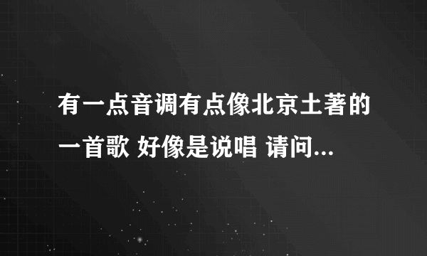 有一点音调有点像北京土著的一首歌 好像是说唱 请问歌曲叫什么名字