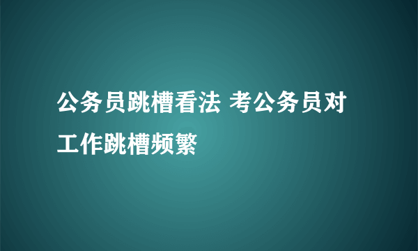 公务员跳槽看法 考公务员对工作跳槽频繁