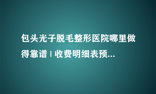 包头光子脱毛整形医院哪里做得靠谱 | 收费明细表预览_光子嫩肤怎么样？光子嫩肤有脱毛的效果吗？