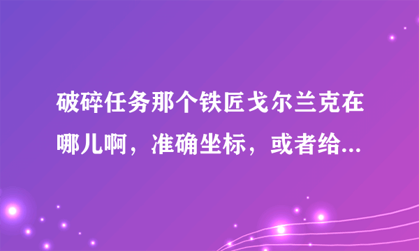 破碎任务那个铁匠戈尔兰克在哪儿啊，准确坐标，或者给我个图，我找了半天，找不到。。