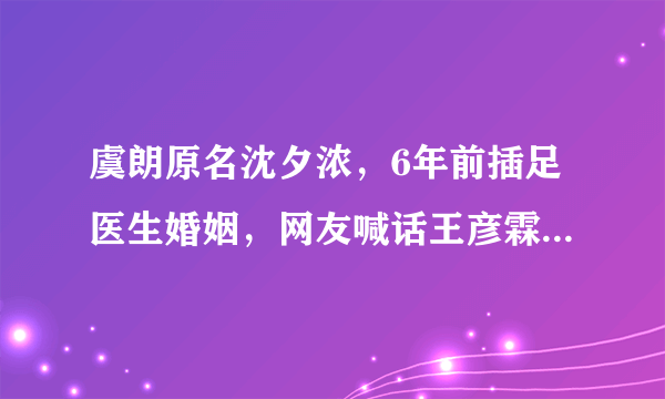 虞朗原名沈夕浓，6年前插足医生婚姻，网友喊话王彦霖不要上当