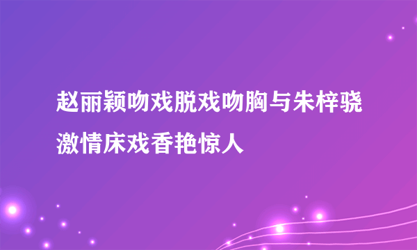 赵丽颖吻戏脱戏吻胸与朱梓骁激情床戏香艳惊人