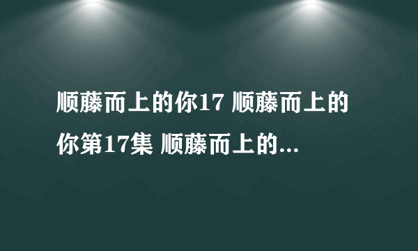 顺藤而上的你17 顺藤而上的你第17集 顺藤而上的你电视剧全集17集