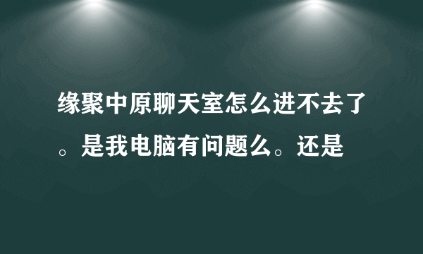 缘聚中原聊天室怎么进不去了。是我电脑有问题么。还是