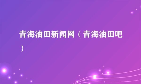 青海油田新闻网（青海油田吧）