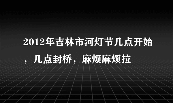 2012年吉林市河灯节几点开始，几点封桥，麻烦麻烦拉