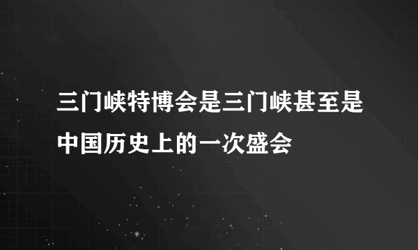 三门峡特博会是三门峡甚至是中国历史上的一次盛会