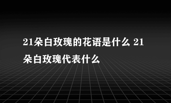 21朵白玫瑰的花语是什么 21朵白玫瑰代表什么