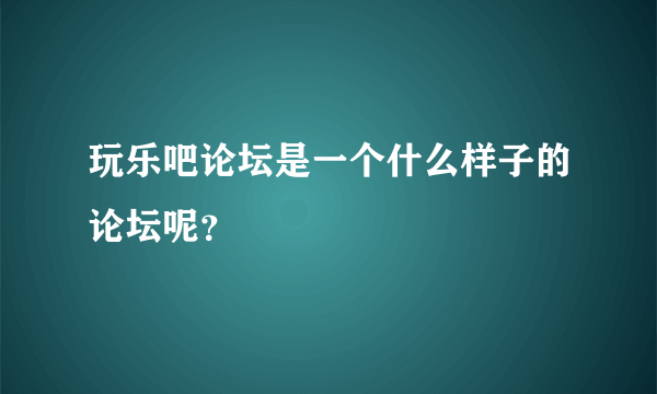 玩乐吧论坛是一个什么样子的论坛呢？