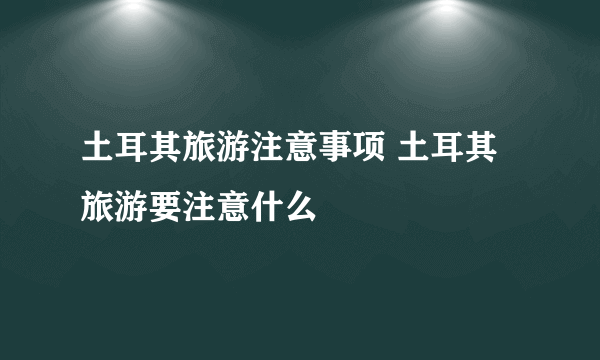 土耳其旅游注意事项 土耳其旅游要注意什么