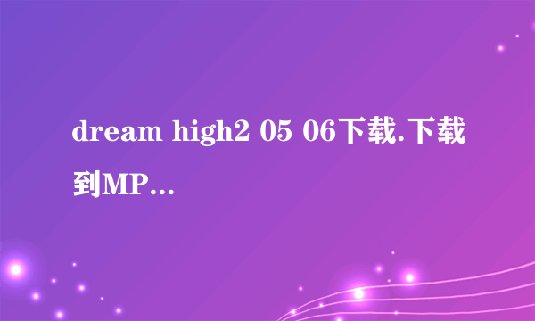 dream high2 05 06下载.下载到MP4上的。高清的哈。一定要能下的没有什么乱七八糟的东西的谢谢啦