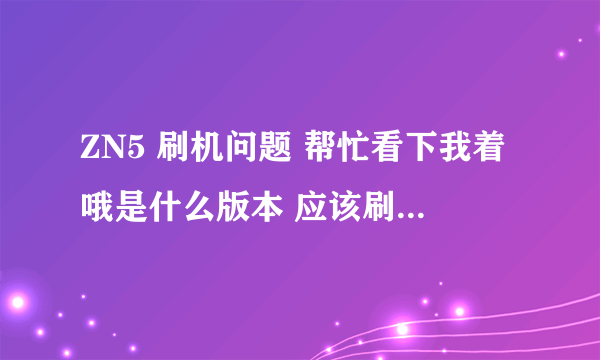 ZN5 刷机问题 帮忙看下我着哦是什么版本 应该刷什么样的版本 高分