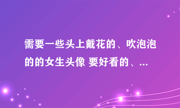 需要一些头上戴花的、吹泡泡的的女生头像 要好看的、干净的~~ 谢谢啦~