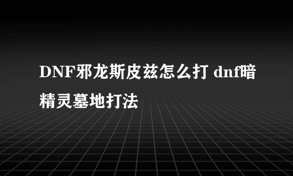 DNF邪龙斯皮兹怎么打 dnf暗精灵墓地打法