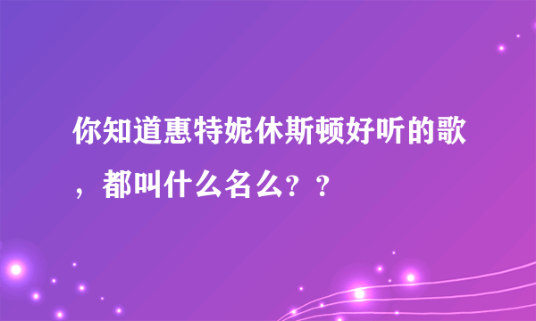 你知道惠特妮休斯顿好听的歌，都叫什么名么？？