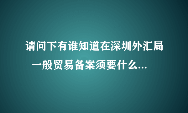 请问下有谁知道在深圳外汇局  一般贸易备案须要什么手续吗?