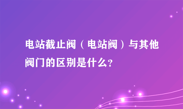 电站截止阀（电站阀）与其他阀门的区别是什么？