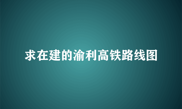 求在建的渝利高铁路线图