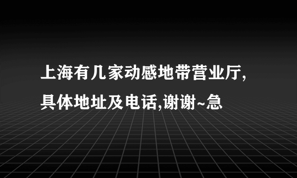 上海有几家动感地带营业厅,具体地址及电话,谢谢~急