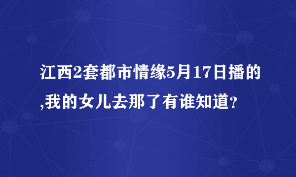 江西2套都市情缘5月17日播的,我的女儿去那了有谁知道？