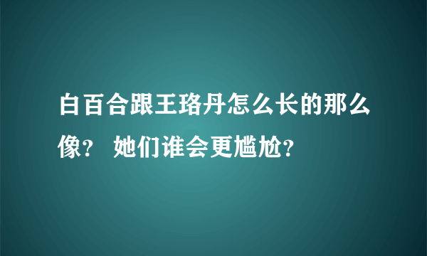 白百合跟王珞丹怎么长的那么像？ 她们谁会更尴尬？