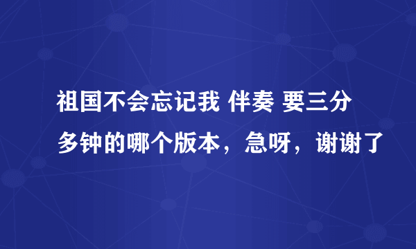 祖国不会忘记我 伴奏 要三分多钟的哪个版本，急呀，谢谢了