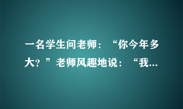 一名学生问老师：“你今年多大？”老师风趣地说：“我像你这样大时，你才出生；你到我这么大时，我已经37岁了”.则老师今年____岁.