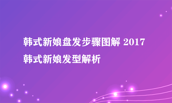 韩式新娘盘发步骤图解 2017韩式新娘发型解析