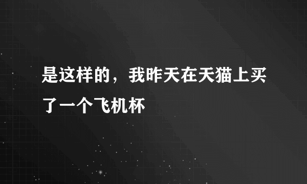 是这样的，我昨天在天猫上买了一个飞机杯