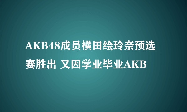 AKB48成员横田绘玲奈预选赛胜出 又因学业毕业AKB