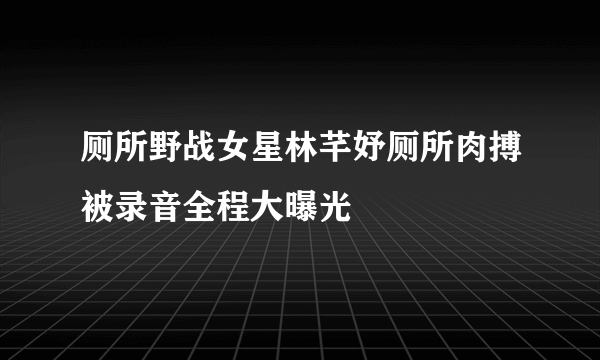 厕所野战女星林芊妤厕所肉搏被录音全程大曝光